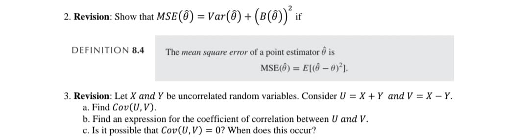 2. Revision: Show that MSE (8) = Var(ô) + (B(ê))² if
DEFINITION 8.4
The mean square error of a point estimator is
MSE() = E[(0)²].
3. Revision: Let X and Y be uncorrelated random variables. Consider U = X + Y and V = X - Y.
a. Find Cov(U, V).
b. Find an expression for the coefficient of correlation between U and V.
c. Is it possible that Cov(U, V) = 0? When does this occur?