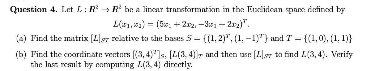 Question 4. Let L: R → R be a linear transformation in the Euclidean space defined by
L(x1, x2)
= (5x1 + 2x2, -3.x1+ 2x2)".
(a) Find the matrix [L]ST relative to the bases S = {(1, 2)", (1,–1)"} andT
{(1,0), (1, 1)}
(b) Find the coordinate vectors [(3, 4)"]s, [L(3, 4)]r and then use [L]sT to find L(3,4). Verify
the last result by computing L(3, 4) directly.
