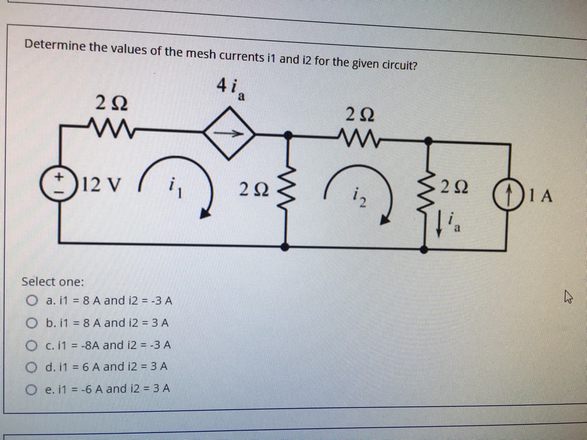 Determine the values of the mesh currents i1 and i2 for the given circuit?
4ia
2Ω
22
12 V
22 ()1A
(1)1A
2Ω
Select one:
O a. i1 = 8 A and i2 = -3 A
O b. i1 = 8 A and i2 = 3 A
O c.i1 = -8A and i2 = -3 A
d. i1 = 6 A and i2 = 3 A
e. i1 = -6 A and i2 = 3 A
