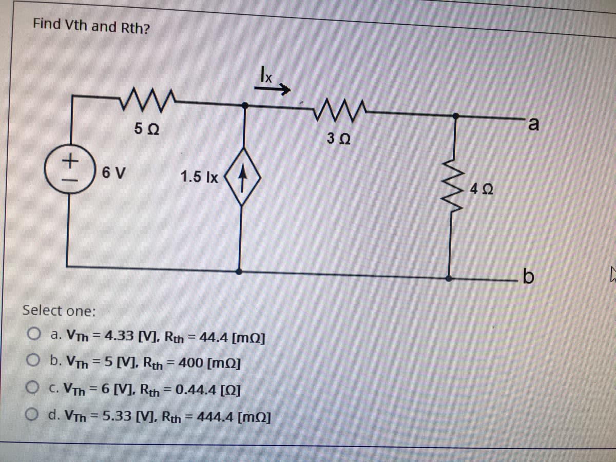 Find Vth and Rth?
a
5 0
6 V
1.5 Ix
42
Select one:
O a. VTh = 4.33 [V]. Rth = 44.4 [mQ]
b. VTh = 5 [V], Rth
= 400 [mQ]
O c. VTh = 6 [V], Rth = 0.44.4 [Q]
O d. VTh = 5.33 [V], Rth = 444.4 [mQ]
