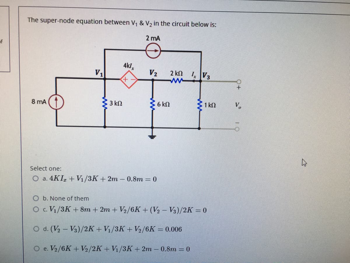 The super-node equation between V, & V2 in the circuit below is:
2 mA
of
4kl,
V1
V2
2 kN
ww
4V3
8 mA (1
3 kN
6 kN
1 k2
Select one:
O a. 4KI, + V1/3K+2m – 0.8m = 0
O b. None of them
O c. Vi/3K + 8m + 2m + V2/6K + (V½ – V3)/2K = 0
O d. (V, – V3)/2K + V/3K + V/6K = 0.006
%3D
O e. V2/6K+ V2/2K+ Vi/3K+ 2m -0.8m = 0
