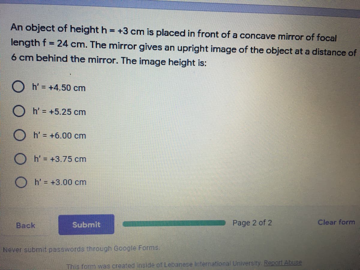 An object of height h = +3 cm is placed in front of a concave mirror of focal
length f = 24 cm. The mirror gives an upright image of the object at a distance of
6 cm behind the mirror. The image height is:
h' = +4.50 cm
O h' = +5.25 cm
O h' = +6.00 cm
O h'= +3.75 cm
O h'= +3.00 cm
Back
Submit
Page 2 of 2
Clear form
Never submit passwords through Google Forms,
This form was created inside of Lebanese International University. Report Abuse
