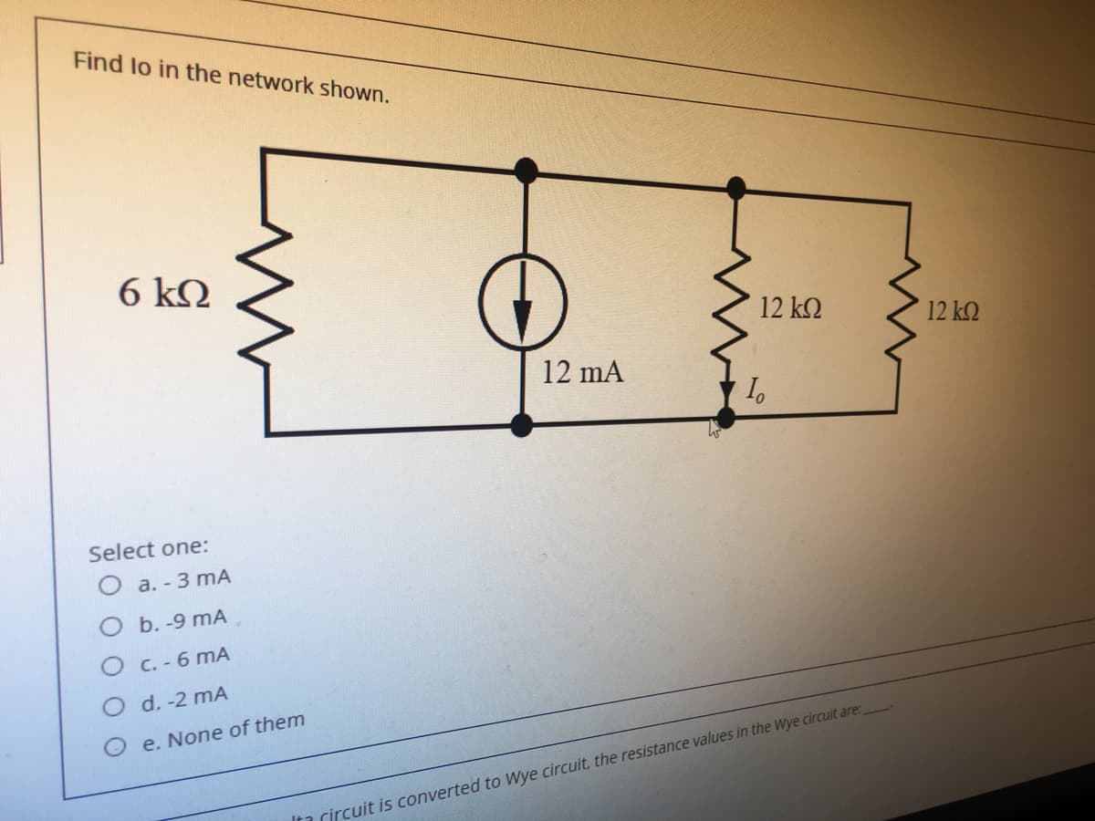 Find lo in the network shown.
6 kQ
12 k2
12 k2
12 mA
Select one:
О а.-3 mА
O b. -9 mA
O C. - 6 mA
O d. -2 mA
O e. None of them
Ita rircuit is converted to Wye circuit, the resistance values in the Wye circuit are:
