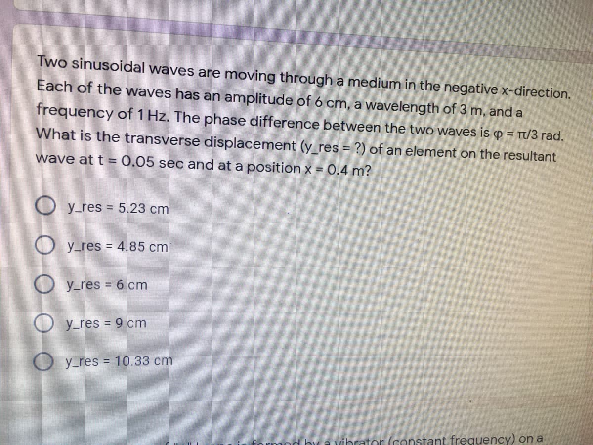 Two sinusoidal waves are moving through a medium in the negative x-direction.
Each of the waves has an amplitude of 6 cm, a wavelength of 3 m, and a
frequency of 1 Hz. The phase difference between the two waves is p =
T/3 rad.
What is the transverse displacement (y_res = ?) of an element on the resultant
wave at t = 0.05 sec and at a position x = 0.4 m?
O y_res = 5.23 cm
O y_res = 4.85 cm
O y_res = 6 cm
y_res = 9 cm
O y_res = 10.33 cm
formod buavibrator (constant frequency) on a
