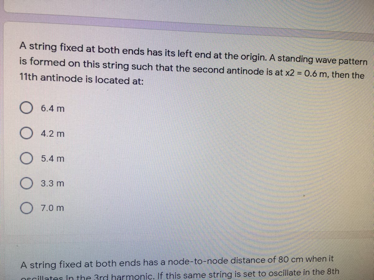 A string fixed at both ends has its left end at the origin. A standing wave pattern
is formed on this string such that the second antinode is at x2 = 0.6 m, then the
%3D
11th antinode is located at:
O 6.4 m
O 4.2 m
5.4 m
3.3 m
7.0 m
A string fixed at both ends has a node-to-node distance of 80 cm when it
Orcillates in the 3rd harmonic. If this same string is set to oscillate in the 8th

