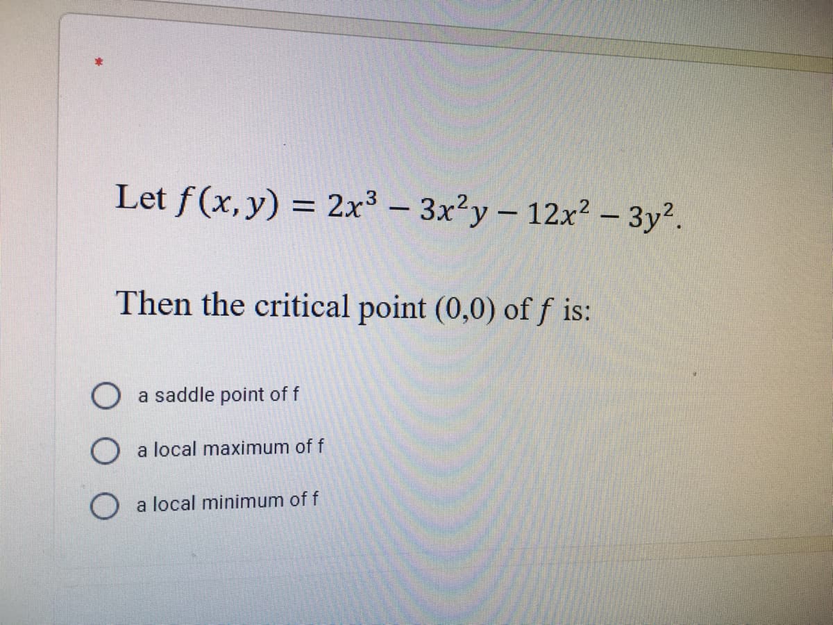 Let f (x, y) = 2x3 - 3x²y- 12x² – 3y².
|
Then the critical point (0,0) of f is:
O a saddle point of f
O a local maximum of f
O a local minimum of f
