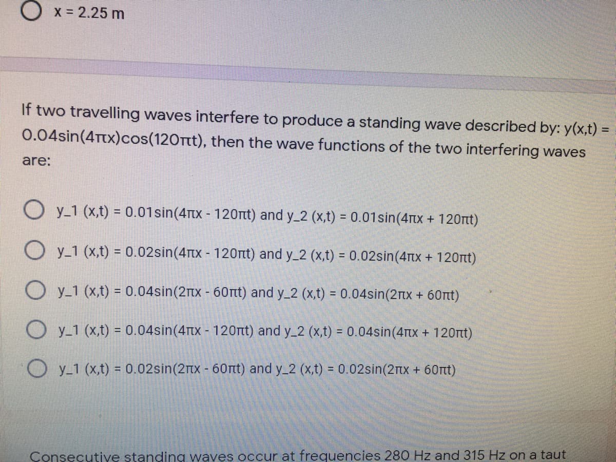 O x = 2.25 m
If two travelling waves interfere to produce a standing wave described by: y(x,t) =
0.04sin(4Ttx)cos(120Ttt), then the wave functions of the two interfering waves
are:
O y_1 (x,t) = 0.01sin(4tx - 120nt) and y_2 (x,t) = 0.01sin(4Ttx + 120t)
O y_1 (x,t) = 0.02sin(4Tx - 120Tt) and y_2 (x,t) = 0.02sin(4tx + 120nt)
O y-1 (x,t) = 0.04sin(2tx - 60rtt) and y_2 (x,t) = 0.04sin(2Ttx + 60tt)
O y_1 (x,t) = 0.04sin(4rtx - 120rt) and y_2 (x,t) = 0.04sin(4rtx + 120t)
y_1 (x,t) = 0.02sin(2x - 60Tt) and y_2 (xt) = 0.02sin(2nx + 60nt)
%3D
Consecutive standing waves occur at frequencies 280 Hz and 315 Hz on a taut
