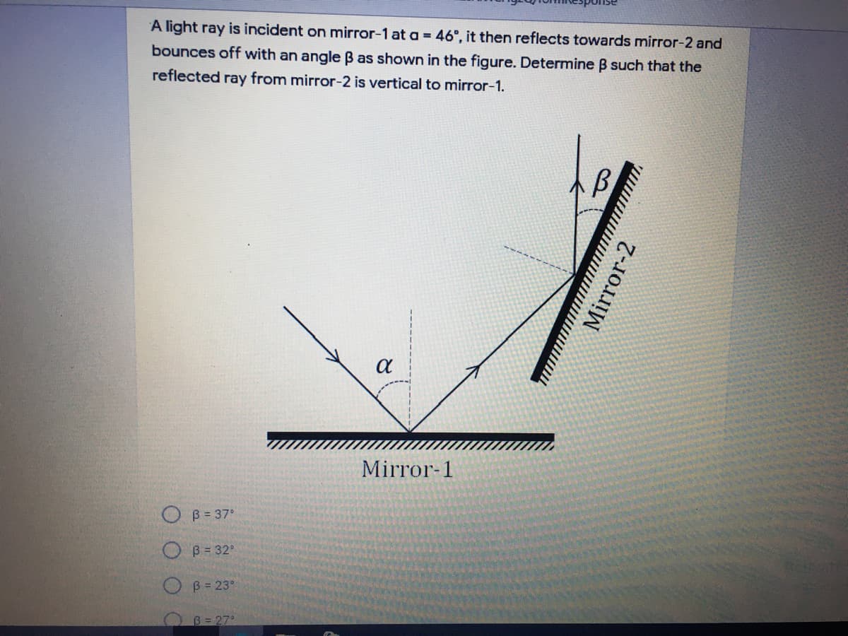 A light ray is incident on mirror-1 at a = 46°, it then reflects towards mirror-2 and
bounces off with an angle B as shown in the figure. Determine B such that the
reflected ray from mirror-2 is vertical to mirror-1.
a
Mirror-1
O B= 37°
O B= 32°
B = 23°
B= 27
Mirror-2
