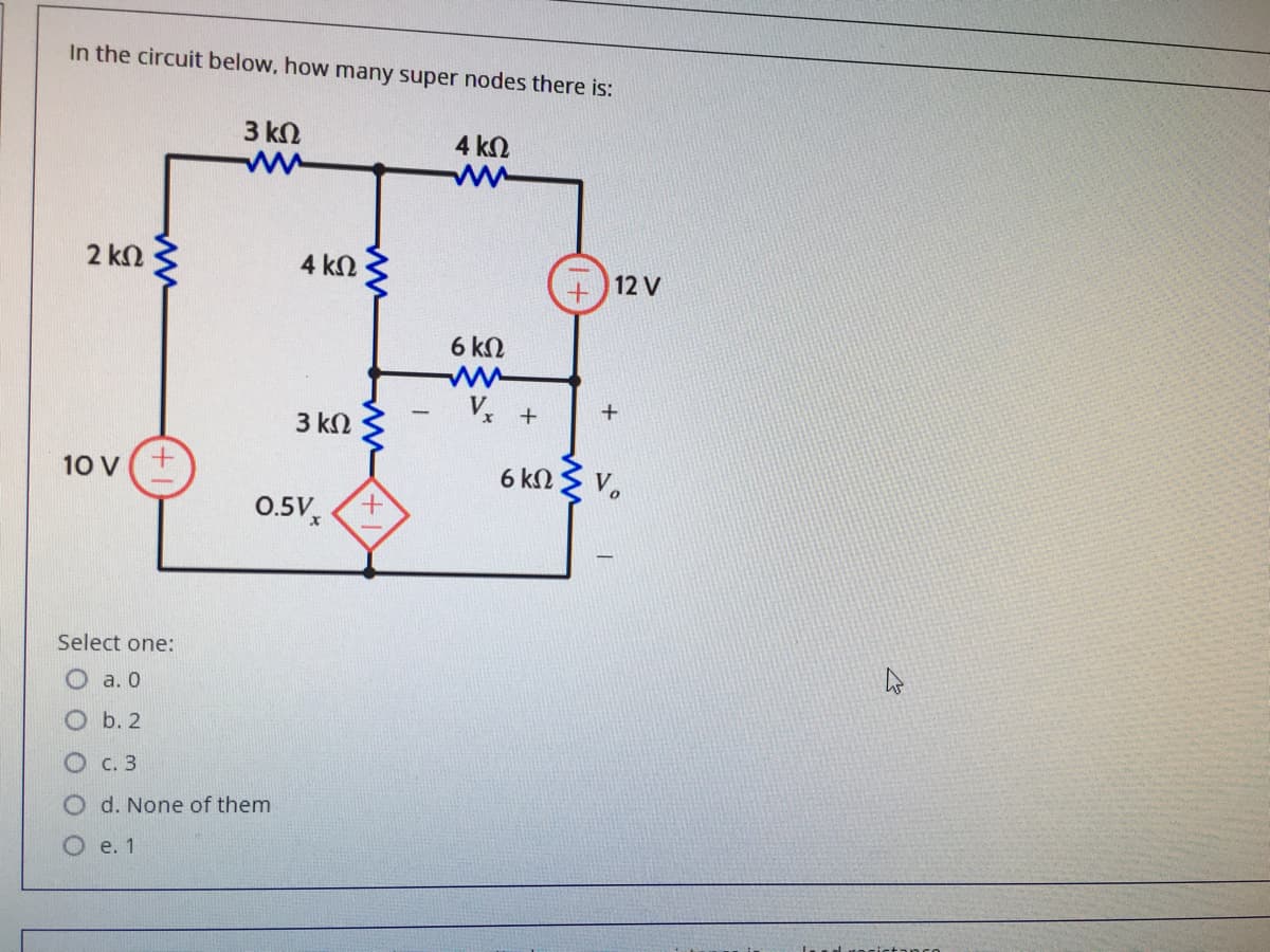 In the circuit below, how many super nodes there is:
3 kN
4 kN
2 kN
4 kN
12 V
6 kN
ww
V.
+
3 kN
10 V(+
6 knZ V.
0.5V,
+.
Select one:
O a. 0
O b. 2
О с. 3
d. None of them
О е. 1
