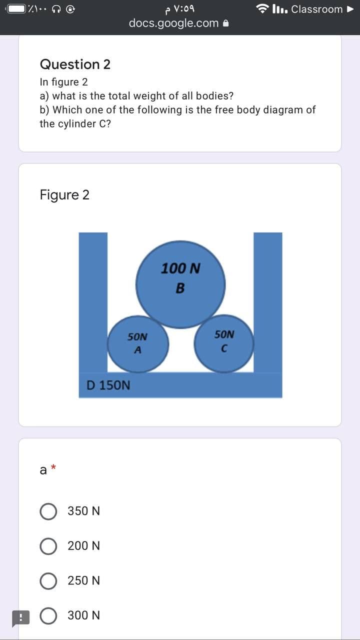 P V:09
docs.google.com a
6 ll. Classroom
Question 2
In figure 2
a) what is the total weight of all bodies?
b) Which one of the following is the free body diagram of
the cylinder C?
Figure 2
100 N
B
50N
50N
D 150N
a
350 N
200 N
250 N
300 N
