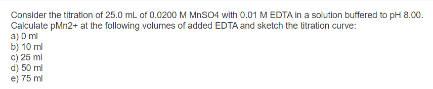 Consider the titration of 25.0 mL of 0.0200 M MnSO4 with 0.01 M EDTA in a solution buffered to pH 8.00.
Calculate pMn2+ at the following volumes of added EDTA and sketch the titration curve:
a) 0 ml
b) 10 ml
c) 25 ml
d) 50 ml
e) 75 ml