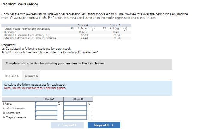 Problem 24-9 (Algo)
Consider the two (excess return) Index-model regression results for stocks A and B. The risk-free rate over the period was 4%, and the
market's average return was 11%. Performance is measured using an index model regression on excess returns.
Stock A
Stock B
Index model regression estimates
1% +1.2(rm -rf)
2% +0.8(FM-rf)
R-square
Residual standard deviation, o(e)
0.683
12.1%
0.49
20.9%
Standard deviation of excess returns
23.4%
28.5%
Required:
a. Calculate the following statistics for each stock:
b. Which stock is the best choice under the following circumstances?
Complete this question by entering your answers in the tabs below.
Required A Required B
Calculate the following statistics for each stock:
Note: Round your answers to 4 decimal places.
Alpha
ii. Information ratio
iii.
Sharpe ratio
iv. Treynor measure
Stock A
Stock B
%
%
<Required A
Required B >