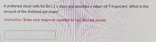 A preferred stock sells for $61.2 a share and provides a return of 7.4 percent. What is the
amount of the dividend per share?
Instruction: Enter your response rounded to two decimal places.