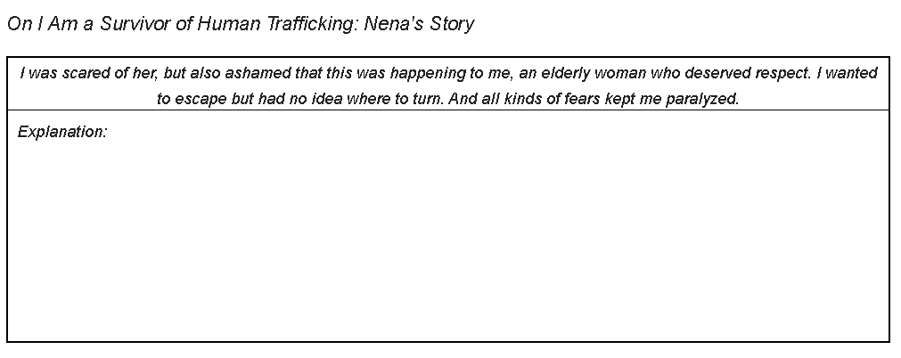 On I Am a Survivor of Human Trafficking: Nena's Story
I was scared of her, but also ashamed that this was happening to me, an elderly woman who deserved respect. I wanted
to escape but had no idea where to turn. And all kinds of fears kept me paralyzed.
Explanation:
