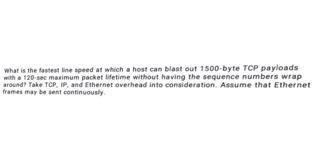 What is the fastest line speed at which a host can blast out 1500-byte TCP payloads
with a 120-sec maximum packet lifetime without having the sequence numbers wrap
around? Take TCP, IP, and Ethernet overhead into consideration. Assume that Ethernet
frames may be sent continuously.