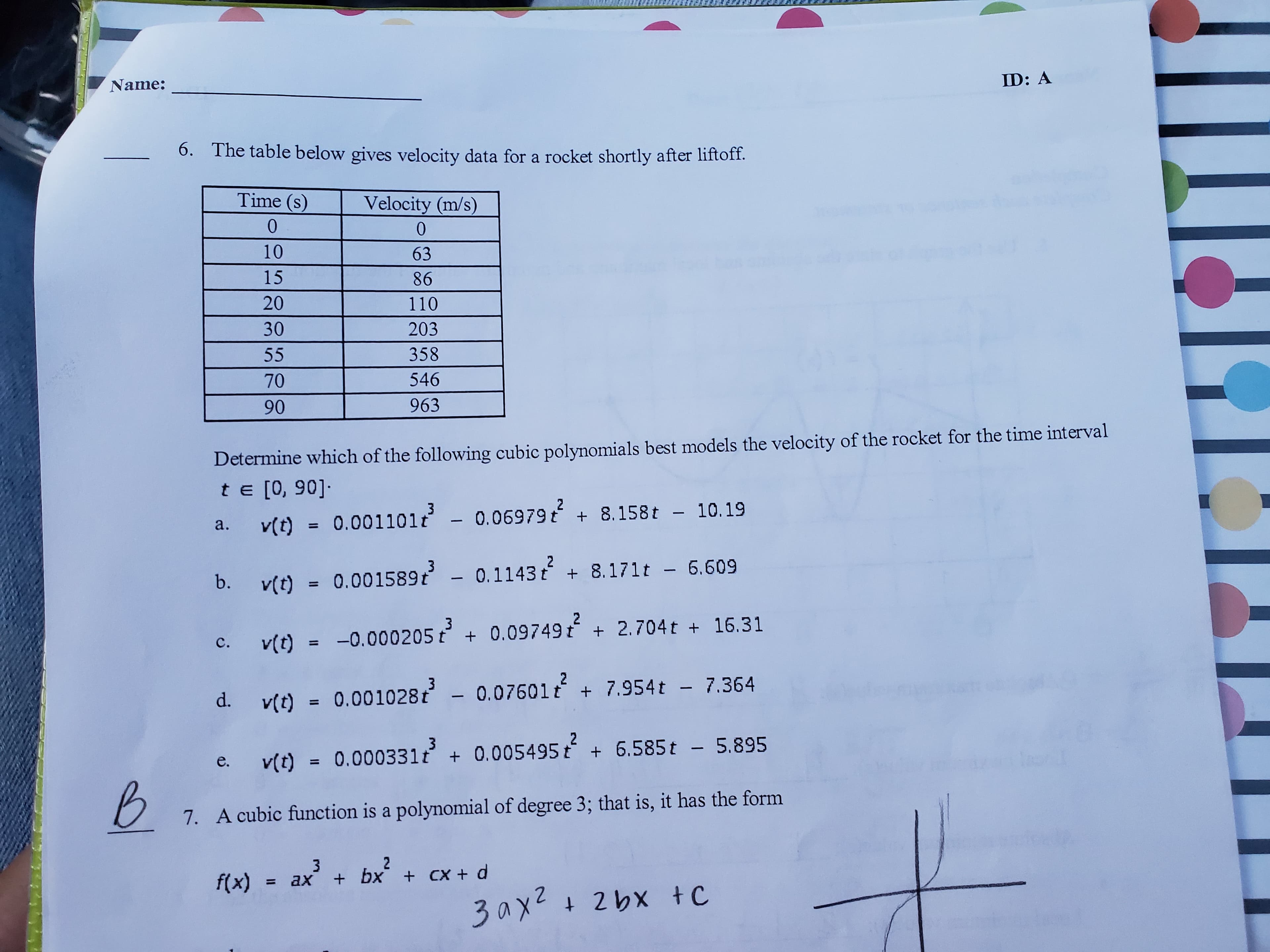 ID: A
Name:
6.
The table below gives velocity data for a rocket shortly after liftoff.
Time (s
Velocity (m/s)
0
0
10
63
15
86
20
110
30
203
358
55
546
70
963
90
Determine which of the following cubic polynomials best models the velocity of the rocket for the time interval
te [0, 90]-
v(t) = 0.001101t - 0.06979 t 8.158t - 10.19
2
3
a.
2
+ 8.171t - 6.609
3
- 0.1143 t
b.
v(t)=0.001589t
2
v(t) 0.000205t 0.09749 t 2.704t + 16.31
с.
2
+
3
d. v(t)=0.001028t - 0.07601t 7.954t - 7.364
2
6.585t - 5.895
3
v(t)= 0.000331t 0.005495 t
Io I
е.
7. A cubic function is a polynomial of degree 3; that is, it has the form
2
3
+ bx + CX + d
f(x)
ax
1
+ 2bx tC
3ах2
