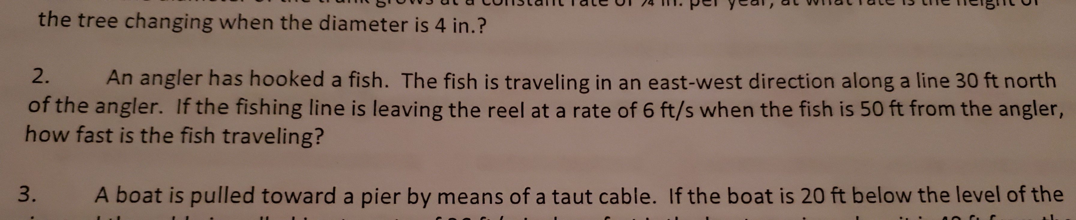 the tree changing when the diameter is 4 in.?
2.
An angler has hooked a fish. The fish is traveling in an east-west direction along a line 30 ft north
of the angler. If the fishing line is leaving the reel at a rate of 6 ft/s when the fish is 50 ft from the angler,
how fast is the fish traveling?
3.
A boat is pulled toward a pier by means of a taut cable. If the boat is 20 ft below the level of the
