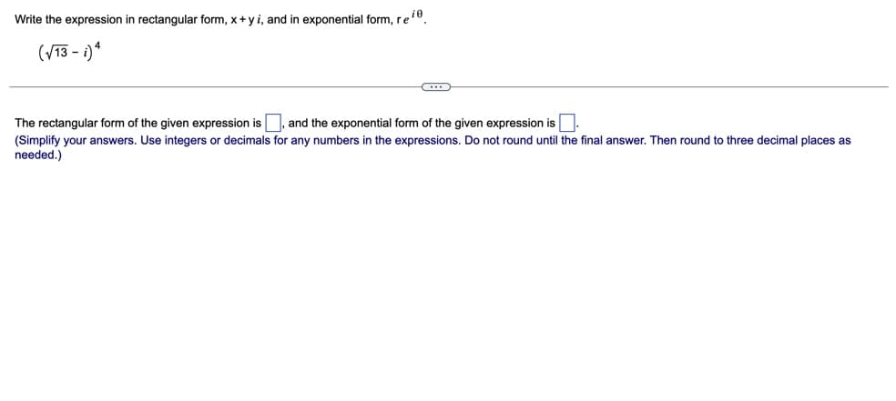 Write the expression in rectangular form, x+y i, and in exponential form, ree.
(/13 - i)*
The rectangular form of the given expression is , and the exponential form of the given expression is.
(Simplify your answers. Use integers or decimals for any numbers in the expressions. Do not round until the final answer. Then round to three decimal places as
needed.)
