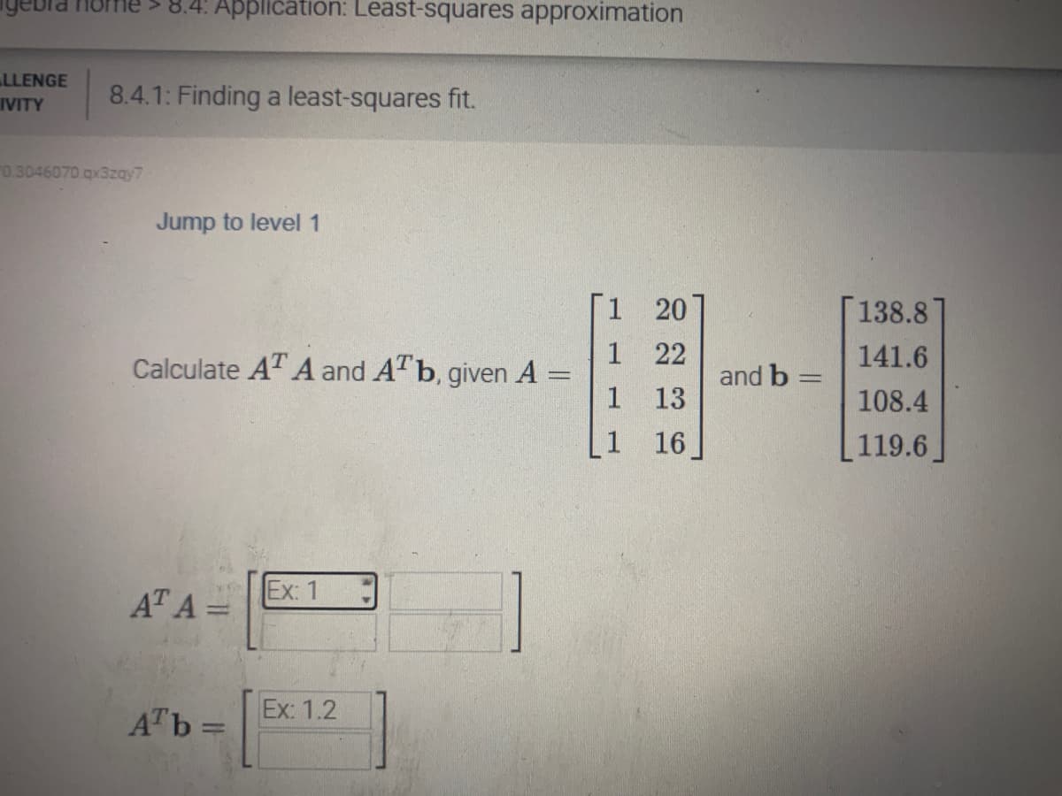 LLENGE
IVITY
8.4: Application: Least-squares approximation
8.4.1: Finding a least-squares fit.
0.3046070 qx3zqy7
Jump to level 1
Calculate AT A and A¹ b, given A =
***
AT A =
Arb=
Ex: 1
Ex: 1.2
1 20
1
22
1
13
1
16
and b
=
138.8
141.6
108.4
119.6