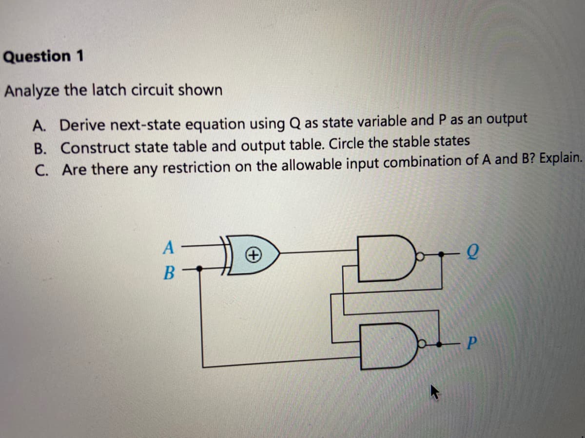 Question 1
Analyze the latch circuit shown
A. Derive next-state equation using Q as state variable and P as an output
B. Construct state table and output table. Circle the stable states
C. Are there any restriction on the allowable input combination of A and B? Explain.
В
