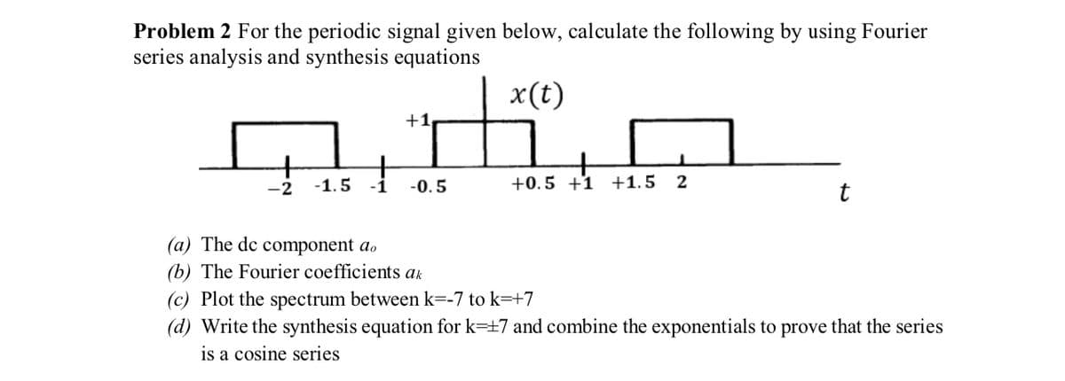 Problem 2 For the periodic signal given below, calculate the following by using Fourier
series analysis and synthesis equations
x(t)
-2
-1.5
+1,
-0.5
+
+0.5 +1 +1.5 2
t
(a) The de component do
(b) The Fourier coefficients ak
(c) Plot the spectrum between k=-7 to k=+7
(d) Write the synthesis equation for k=+7 and combine the exponentials to prove that the series
is a cosine series