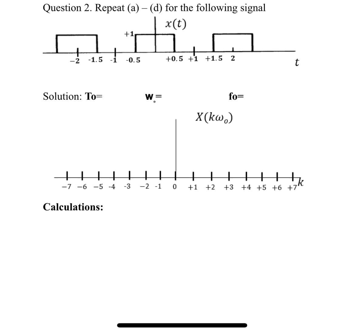 Question 2. Repeat (a) – (d) for the following signal
-
x(t)
-2 -1.5 -1 -0.5
Solution: To=
+1₁
+
-7 -6 -5 -4 -3
Calculations:
W =
-2 -1
+
+0.5 +1 +1.5
0
2
fo=
X(kw)
t
+
+
H
k
+1 +2 +3 +4 +5 +6 +7'