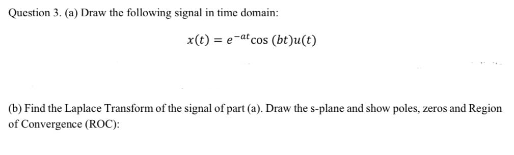 Question 3. (a) Draw the following signal in time domain:
x(t)
=
= e-at cos (bt)u(t)
(b) Find the Laplace Transform of the signal of part (a). Draw the s-plane and show poles, zeros and Region
of Convergence (ROC):