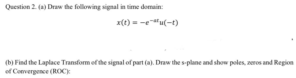 Question 2. (a) Draw the following signal in time domain:
x(t)
= -e
=-e-atu(-t)
(b) Find the Laplace Transform of the signal of part (a). Draw the s-plane and show poles, zeros and Region
of Convergence (ROC):