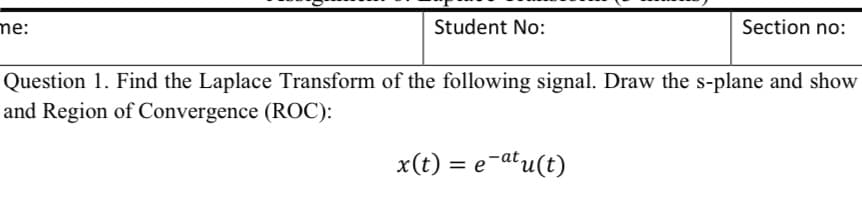 me:
Student No:
Section no:
Question 1. Find the Laplace Transform of the following signal. Draw the s-plane and show
and Region of Convergence (ROC):
x(t) = e-atu(t)