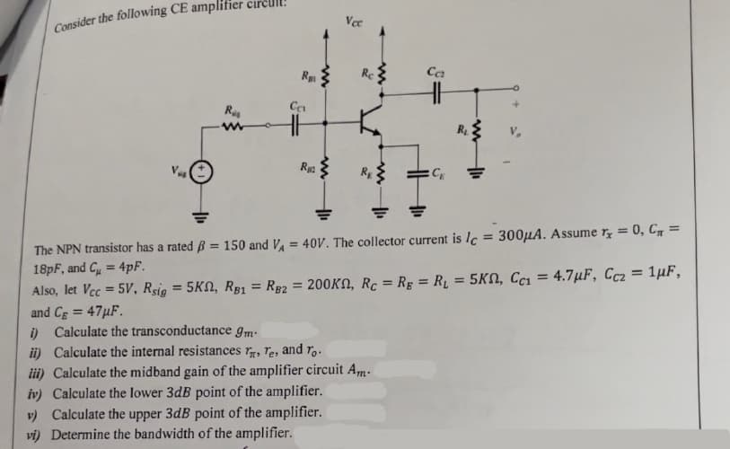 Consider the following CE amplifier circul
Rus
Ra
=
Ca
Rg
m
Vec
Re
RE
www
Ca
CE
R₂
The NPN transistor has a rated B = 150 and V₁ = 40V. The collector current is lc = 300μA. Assume r = 0, C₁ =
18pF, and C = 4pF.
Also, let Vcc=5V, Rsig = 5K, RB1 RB2 = 200KN, Rc = Rg = R₁ = 5K, Cc₁ = 4.7μF, Cc2 = 1µF,
and Cg = 47μF.
i) Calculate the transconductance 9m-
ii) Calculate the internal resistances , Te, and To.
iii) Calculate the midband gain of the amplifier circuit Am-
iv) Calculate lower 3dB point of the amplifier.
v) Calculate the upper 3dB point of the amplifier.
vi) Determine the bandwidth of the amplifier.