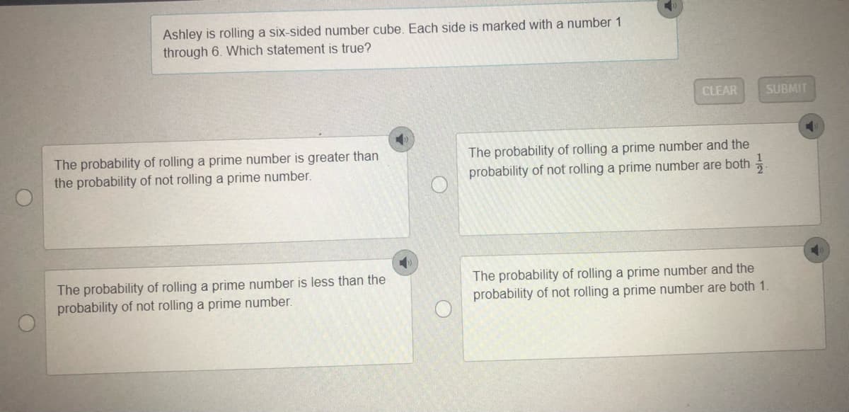 Ashley is rolling a six-sided number cube. Each side is marked with a number 1
through 6. Which statement is true?
CLEAR
SUBMIT
The probability of rolling a prime number is greater than
the probability of not rolling a prime number.
The probability of rolling a prime number and the
probability of not rolling a prime number are both
The probability of rolling a prime number is less than the
probability of not rolling a prime number.
The probability of rolling a prime number and the
probability of not rolling a prime number are both 1.
