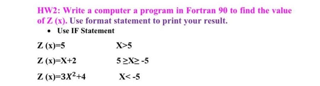 HW2: Write a computer a program in Fortran 90 to find the value
of Z (x). Use format statement to print your result.
• Use IF Statement
Z (x)=5
Z (x)=X+2
X>5
5 2X2 -5
Z (x)=3X²+4
X< -5
