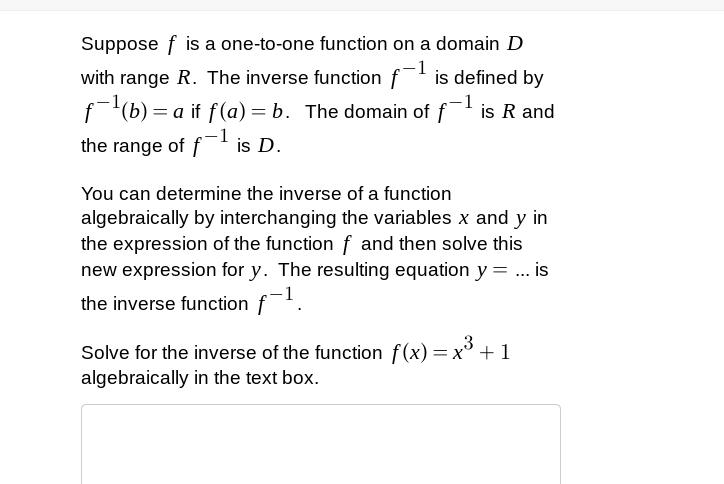 Suppose f is a one-to-one function on a domain D
with range R. The inverse function f is defined by
f(b) = a if f(a) = b. The domain of f is R and
the range of f is D.
You can determine the inverse of a function
algebraically by interchanging the variables x and y in
the expression of the function f and then solve this
new expression for y. The resulting equation y= ... is
the inverse function f.
3
Solve for the inverse of the function f(x) =x° + 1
algebraically in the text box.
