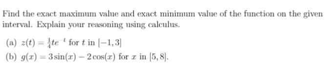 Find the exact maximum value and exact minimum value of the function on the given
interval. Explain your reasoning using calculus.
(a) z(t) = te ' for t in [-1,3]
(b) g(x) = 3sin(r) – 2 cos(x) for r in [5, 8).
%3D
