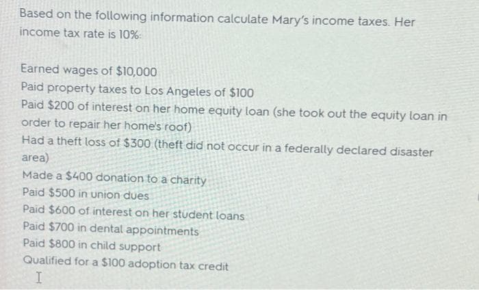 Based on the following information calculate Mary's income taxes. Her
income tax rate is 10%:
Earned wages of $10,000
Paid property taxes to Los Angeles of $100
Paid $200 of interest on her home equity loan (she took out the equity loan in
order to repair her home's roof)
Had a theft loss of $300 (theft did not occur in a federally declared disaster
area)
Made a $400 donation to a charity
Paid $500 in union dues
Paid $600 of interest on her student loans
Paid $700 in dental appointments
Paid $800 in child support
Qualified for a $100 adoption tax credit
I