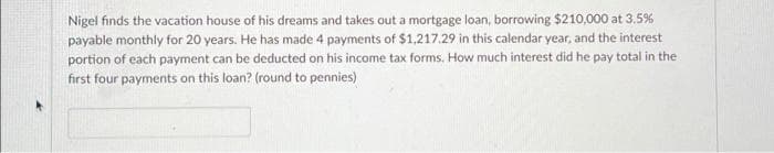 Nigel finds the vacation house of his dreams and takes out a mortgage loan, borrowing $210,000 at 3.5%
payable monthly for 20 years. He has made 4 payments of $1,217.29 in this calendar year, and the interest
portion of each payment can be deducted on his income tax forms. How much interest did he pay total in the
first four payments on this loan? (round to pennies)