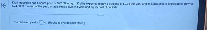 K-
Krell Industries has a share price of $22.58 today. If Krell is expected to pay a dividend of $0.93 this year and its stock price is expected to grow to
$24.58 at the end of the year, what is Krell's dividend yield and equity cost of capital?
The dividend yield is%. (Round to one decimal place.)