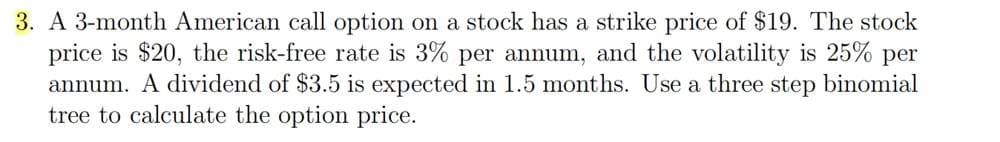 3. A 3-month American call option on a stock has a strike price of $19. The stock
price is $20, the risk-free rate is 3% per annum, and the volatility is 25% per
annum. A dividend of $3.5 is expected in 1.5 months. Use a three step binomial
tree to calculate the option price.