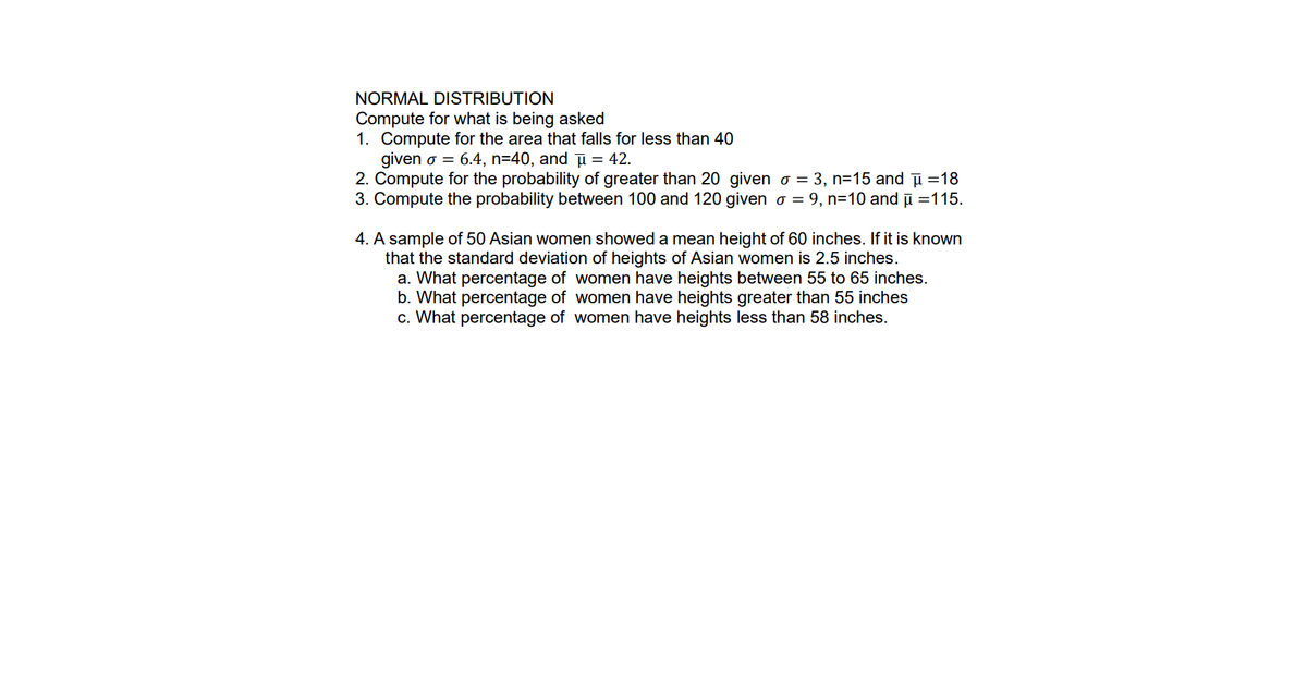 NORMAL DISTRIBUTION
Compute for what is being asked
1. Compute for the area that falls for less than 40
given o = 6.4, n=40, and μ = 42.
2. Compute for the probability of greater than 20 given o = 3, n=15 and μ =18
3. Compute the probability between 100 and 120 given o = 9, n=10 and
115.
4. A sample of 50 Asian women showed a mean height of 60 inches. If it is known
that the standard deviation of heights of Asian women is 2.5 inches.
a. What percentage of women have heights between 55 to 65 inches.
b. What percentage of women have heights greater than 55 inches
c. What percentage of women have heights less than 58 inches.