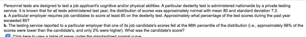 Personnel tests are designed to test a job applicant's cognitive and/or physical abilities. A particular dexterity test is administered nationwide by a private testing
service. It is known that for all tests administered last year, the distribution of scores was approximately normal with mean 80 and standard deviation 7.2.
a. A particular employer requires job candidates to score at least 85 on the dexterity test. Approximately what percentage of the test scores during the past year
exceeded 85?
b. The testing service reported to a particular employer that one of its job candidate's scores fell at the 98th percentile of the distribution (i.e., approximately 98% of the
scores were lower than the candidate's, and only 2% were higher). What was the candidate's score?
A Click here to view a teble of areas under the standardized pormal curve
