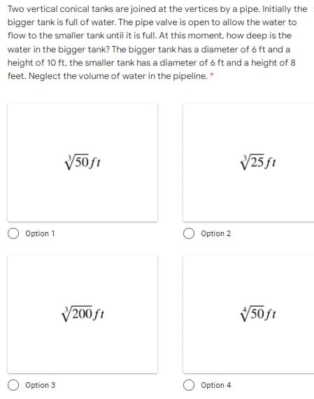 Two vertical conical tanks are joined at the vertices by a pipe. Initially the
bigger tank is full of water. The pipe valve is open to allow the water to
flow to the smaller tank until it is full. At this moment, how deep is the
water in the bigger tank? The bigger tank has a diameter of 6 ft and a
height of 10 ft, the smaller tank has a diameter of 6 ft and a height of 8
feet. Neglect the volume of water in the pipeline. *
V50ft
V25 ft
Option 1
Option 2
V200 ft
V50ft
Option 3
Option 4
