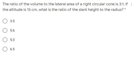 The ratio of the volume to the lateral area of a right circular cone is 3:1. If
the altitude is 15 cm, what is the ratio of the slant height to the radius? *
O 3:5
O 5:6
O 5:3
O 6:5
