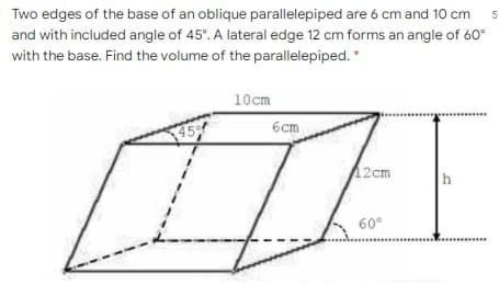 Two edges of the base of an oblique parallelepiped are 6 cm and 10 cm
and with included angle of 45°. A lateral edge 12 cm forms an angle of 60°
with the base. Find the volume of the parallelepiped. "
10cm
45
6cm
2cm
h
60°

