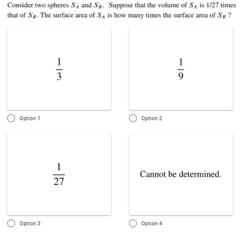 Consider two spheres SA and Sg. Suppose that the volume of SA is 1/27 times
that of Sg. The surface area of Sa is how many times the surface area of SB ?
1
1
3
Option 1
Option 2
Cannot be determined.
27
Option 3
Option 4
- 15
