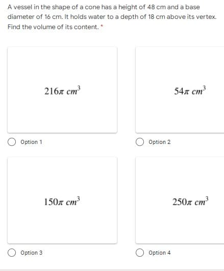 A vessel in the shape of a cone has a height of 48 cm and a base
diameter of 16 cm. It holds water to a depth of 18 cm above its vertex.
Find the volume of its content. *
216x cm
54л ст3
Option 1
Option 2
150л ст'
250л ст?
Option 3
Option 4
