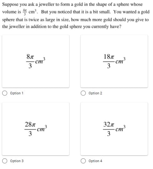 Suppose you ask a jeweller to form a gold in the shape of a sphere whose
volume is 4 cm³. But you noticed that it is a bit small. You wanted a gold
sphere that is twice as large in size, how much more gold should you give to
the jeweller in addition to the gold sphere you currently have?
87
187
-cm
3
-cm³
ст
3
Option 1
Option 2
28л
-ст
3
32л
cm³
3
Option 3
Option 4

