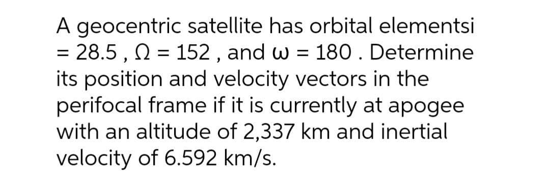 A geocentric satellite has orbital elementsi
= 28.5 , N = 152 , and w = 180 . Determine
its position and velocity vectors in the
perifocal frame if it is currently at apogee
with an altitude of 2,337 km and inertial
velocity of 6.592 km/s.
