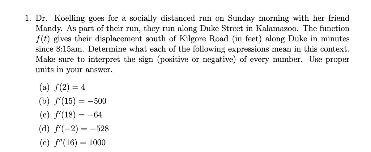 1. Dr. Koelling goes for a socially distanced run on Sunday morning with her friend
Mandy. As part of their run, they run along Duke Street in Kalamazoo. The function
f(t) gives their displacement south of Kilgore Road (in feet) along Duke in minutes
since 8:15am. Determine what each of the following expressions mean in this context.
Make sure to interpret the sign (positive or negative) of every number. Use proper
units in your answer.
(a) f(2) = 4
(b) f'(15) = -500
(c) f'(18) :
= -64
(d) f'(-2) = -528
(e) f"(16) = 1000
