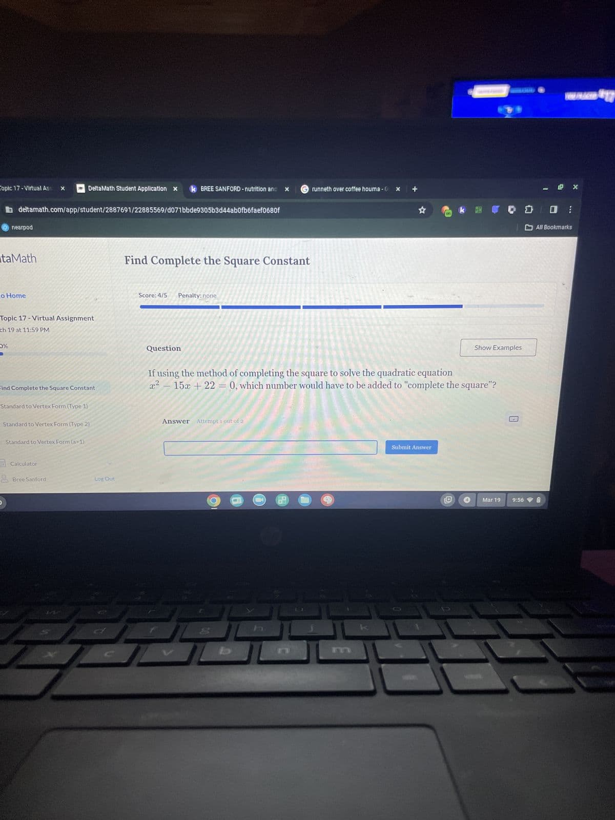 Topic 17-Virtual Ass
DeltaMath Student Application x k BREE SANFORD - nutrition and x Grunneth over coffee houma - G
x
+
deltamath.com/app/student/2887691/22885569/d071bbde9305b3d44ab0fb6faef0680f
nearpod
ItaMath
co Home
Topic 17-Virtual Assignment
ch 19 at 11:59 PM
Find Complete the Square Constant
Score: 4/5 Penalty: none
on
WWBLICD $17
k @ 0 0 0 :
X
All Bookmarks
0%
Find Complete the Square Constant
Standard to Vertex Form (Type 1)
Standard to Vertex Form (Type 2)
Standard to Vertex Form (a>1)
Question
Show Examples
If using the method of completing the square to solve the quadratic equation
x²-15x+22=0, which number would have to be added to "complete the square"?
Answer Attempt 1 out of 2
Calculator
Bree Sanford
Log Out
4
P
h
Submit Answer
回
Mar 19 9:56