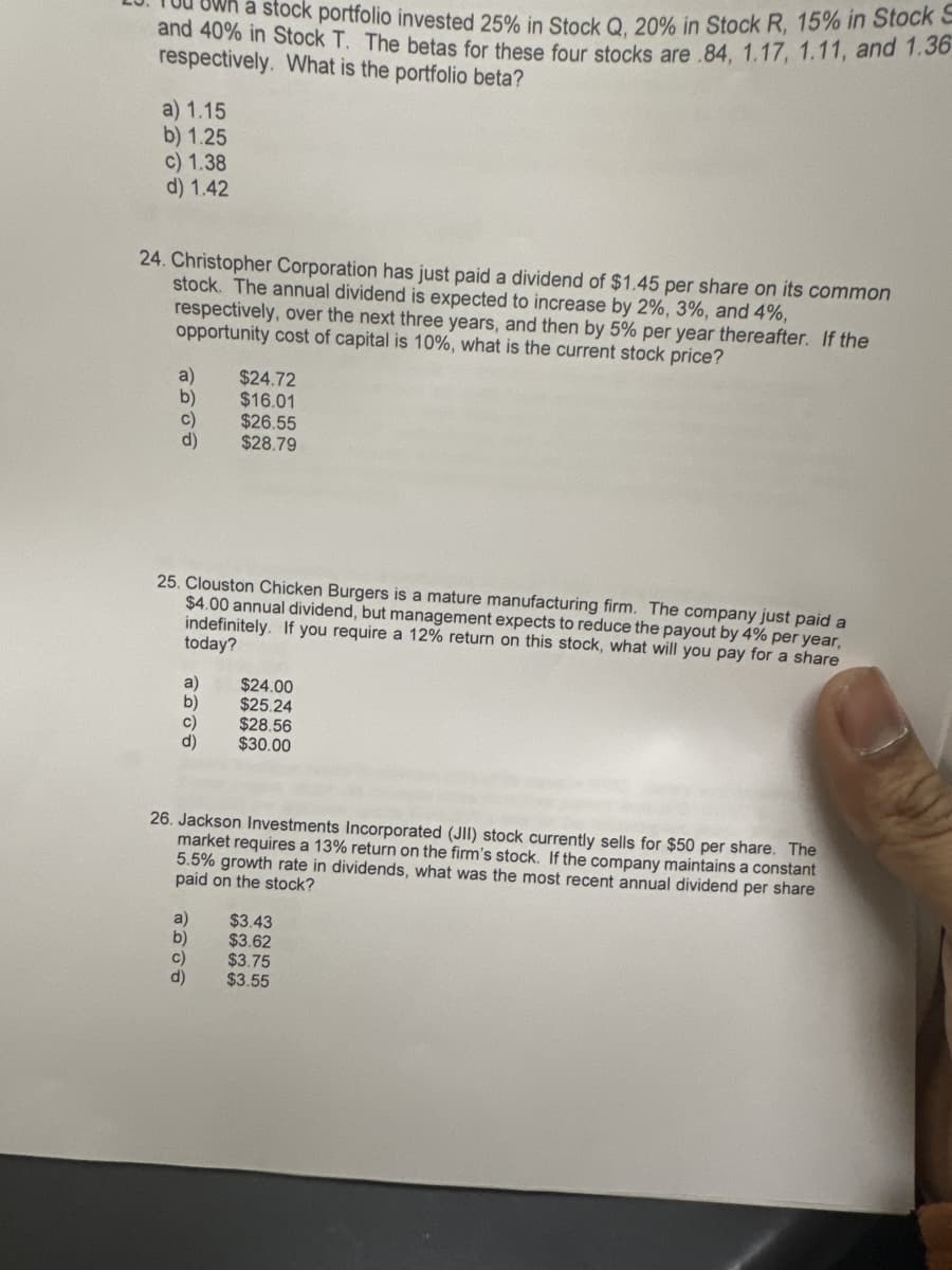 a stock portfolio invested 25% in Stock Q, 20% in Stock R, 15% in Stock S
and 40% in Stock T. The betas for these four stocks are 84, 1.17, 1.11, and 1.36
respectively. What is the portfolio beta?
a) 1.15
b) 1.25
c) 1.38
d) 1.42
24. Christopher Corporation has just paid a dividend of $1.45 per share on its common
stock. The annual dividend is expected to increase by 2%, 3%, and 4%,
respectively, over the next three years, and then by 5% per year thereafter. If the
opportunity cost of capital is 10%, what is the current stock price?
a)
b)
c)
d)
25. Clouston Chicken Burgers is a mature manufacturing firm. The company just paid a
$4.00 annual dividend, but management expects to reduce the payout by 4% per year,
indefinitely. If you require a 12% return on this stock, what will you pay for a share
today?
a)
b)
c)
d)
$24.72
$16.01
$26.55
$28.79
$24.00
$25.24
C)
d)
$28.56
$30.00
26. Jackson Investments Incorporated (JII) stock currently sells for $50 per share. The
market requires a 13% return on the firm's stock. If the company maintains a constant
5.5% growth rate in dividends, what was the most recent annual dividend per share
paid on the stock?
a) $3.43
b)
$3.62
$3.75
$3.55